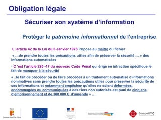 Obligation légale
Sécuriser son système d’information
Protéger le patrimoine informationnel de l’entreprise
L ’article 42 de la Loi du 6 Janvier 1978 impose au maître du fichier
« …de prendre toutes les précautions utiles afin de préserver la sécurité … » des
informations automatisées
• C ’est l’article 226 -17 du nouveau Code Pénal qui érige en infraction spécifique le
fait de manquer à la sécurité
« ..le fait de procéder ou de faire procéder à un traitement automatisé d’informations
nominatives sans prendre toutes les précautions utiles pour préserver la sécurité de
ces informations et notamment empêcher qu’elles ne soient déformées,
endommagées ou communiquées à des tiers non autorisés est puni de cinq ans
d’emprisonnement et de 300 000 € d’amende » ….
 