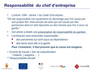  L'article 1384 - alinéa 1 du Code Civil stipule :
"On est responsable non seulement du dommage que l'on cause par
son propre fait, mais encore de celui qui est causé par des
personnes dont on doit répondre ou des choses que l'on a sous sa
garde."
 Cet article a établi une présomption de responsabilité du gardien.
 L'entreprise sera présumée responsable :
 des personnes qui sont sous sa dépendance
 des biens dont elle a la garde
Pour s'exonérer, il faut prouver que la cause est exogène.
Responsabilité du chef d’entreprise
 Contrat de travail = lien de subordination
• Salarié, ( stagiaire … )
 Responsabilité pénale
 