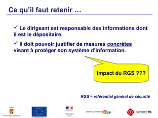  Le dirigeant est responsable des informations dont
il est le dépositaire.
 Il doit pouvoir justifier de mesures concrètes
visant à protéger son système d’information.
Ce qu’il faut retenir …
Impact du RGS ???
RGS = référentiel général de sécurité
 