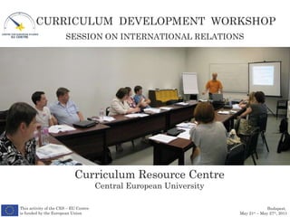 Curriculum Resource Centre Central European University SESSION ON INTERNATIONAL RELATIONS This activity of the CES – EU Centre is funded by the European Union CURRICULUM  DEVELOPMENT  WORKSHOP Budapest,  May 21 st  – May 27 th , 2011 