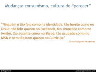 Mudança: consumismo, cultura do “parecer”“Ninguém é tão feio como na identidade, tão bonito como no Orkut, tão feliz quanto no Facebook, tão simpático como no twitter, tão ausente como no Skype, tão ocupado como no MSN e nem tão bom quanto no Currículo.”frase divulgada na internet