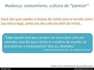 Mudança: consumismo, cultura do “parecer”Você não quer perder a chance de contar para o mundo como sua vida é legal, como seu dia a dia vai além do trivial...“Sabe aquele cara que compra um carro zero ruim pra caramba, mas diz que o bicho é o melhor do mundo, só pra valorizar o investimento? Sou eu. Ahahaha."publicitária paulistana A.P., 24, baladeira convictaFolha de S. Paulo – Carência Afetiva 2.0 - Qua, 18 de Maio de 2011 