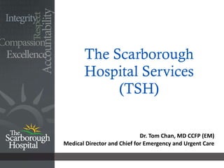 The Scarborough Hospital Services (TSH) Dr. Tom Chan, MD CCFP (EM) Medical Director and Chief for Emergency and Urgent Care 