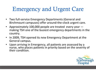 Emergency and Urgent Care Two full-service Emergency Departments (General and Birchmount campuses) offer around-the-clock urgent care.  Approximately 100,000 people are treated  every year — making TSH one of the busiest emergency departments in the country. In 2009, TSH opened its new Emergency Department at the General campus.  Upon arriving in Emergency, all patients are assessed by a nurse, who places patients in priority based on the severity of their condition. 