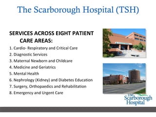 The Scarborough Hospital (TSH)   SERVICES ACROSS EIGHT PATIENT CARE AREAS: 1. Cardio- Respiratory and Critical Care 2. Diagnostic Services  3. Maternal Newborn and Childcare 4. Medicine and Geriatrics 5. Mental Health 6. Nephrology (Kidney) and Diabetes Education  7. Surgery, Orthopaedics and Rehabilitation 8. Emergency and Urgent Care 