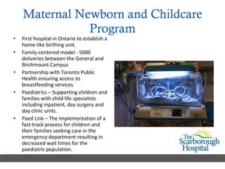 Maternal Newborn and Childcare Program First hospital in Ontario to establish a home-like birthing unit.  Family-centered model - 5000 deliveries between the General and Birchmount Campus Partnership with Toronto Public Health ensuring access to breastfeeding services Paediatrics – Supporting children and families with child life specialists including inpatient, day surgery and day clinic units.  Paed Link – The implementation of a fast-track process for children and their families seeking care in the emergency department resulting in decreased wait times for the paediatric population.  