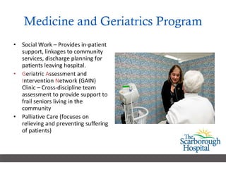 Medicine and Geriatrics Program Social Work – Provides in-patient support, linkages to community services, discharge planning for patients leaving hospital.  G eriatric  A ssessment and  I ntervention  N etwork (GAIN) Clinic – Cross-discipline team assessment to provide support to frail seniors living in the community Palliative Care (focuses on relieving and preventing suffering of patients)  