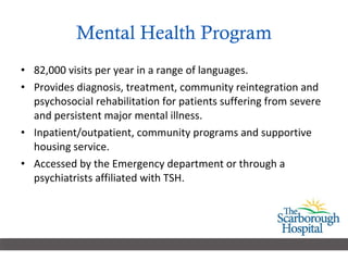 Mental Health Program 82,000 visits per year in a range of languages. Provides diagnosis, treatment, community reintegration and psychosocial rehabilitation for patients suffering from severe and persistent major mental illness. Inpatient/outpatient, community programs and supportive housing service. Accessed by the Emergency department or through a psychiatrists affiliated with TSH. 