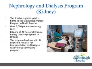 Nephrology and Dialysis Program (Kidney) The Scarborough Hospital is home to the largest Nephrology Program in North America. Over 6,000 patients receiving care.  It is one of 26 Regional Chronic Kidney Disease programs in Ontario The program has links with St. Michael’s Hospital for transplantation and linkages with various community program.  