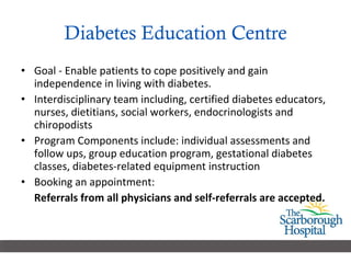 Diabetes Education Centre Goal - Enable patients to cope positively and gain independence in living with diabetes. Interdisciplinary team including, certified diabetes educators, nurses, dietitians, social workers, endocrinologists and chiropodists  Program Components include: individual assessments and follow ups, group education program, gestational diabetes classes, diabetes-related equipment instruction  Booking an appointment: Referrals from all physicians and self-referrals are accepted. 