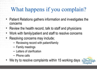 What happens if you complain? Patient Relations gathers information and investigates the concerns Review the health record, talk to staff and physicians Work with family/patient and staff to resolve concerns Resolving concerns may include; Reviewing record with patient/family Family meetings Letters of clarification Phone calls We try to resolve complaints within 15 working days 