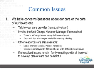 Common Issues We have concerns/questions about our care or the care of our loved one Talk to your care provider (nurse, physician) Involve the Unit Charge Nurse or Manager if unresolved There is a Charge Nurse every shift on each unit Each unit has a Manager available Monday - Friday Other resources are also available:  Social Worker, Ethicist, Patient Relations Ethicist is employed by TSH and helps with difficult moral issues If unresolved issues remain, family meetings with all involved to develop plan of care can be helpful 