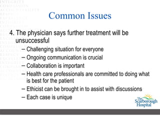 Common Issues 4. The physician says further treatment will be unsuccessful  Challenging situation for everyone Ongoing communication is crucial Collaboration is important Health care professionals are committed to doing what is best for the patient   Ethicist can be brought in to assist with discussions Each case is unique 