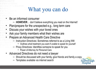 What you can do Be an informed consumer HOWEVER … don’t believe everything you read on the Internet!  Plan/prepare for the unexpected e.g.. long term care Discuss your wishes with your loved ones Ask your family members what their wishes are Prepare an Advanced Health Care Directive  Instruction Directives: Sometimes referred to as a Living Will Outlines what treatment you want if unable to speak for yourself Proxy Directives: Identifies someone to speak for you Power of Attorney for Personal Care Advanced Directives do not need a lawyer Should be discussed with your family, give friends and family a copy  Templates available via internet search 