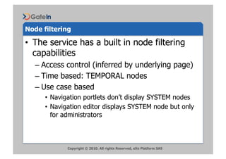 Node filtering

•  The service has a built in node filtering
   capabilities
   –  Access control (inferred by underlying page)
   –  Time based: TEMPORAL nodes
   –  Use case based
      •  Navigation portlets don’t display SYSTEM nodes
      •  Navigation editor displays SYSTEM node but only
         for administrators



             Copyright © 2010. All rights Reserved, eXo Platform SAS
 