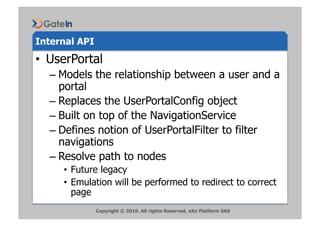 Internal API
•  UserPortal
  –  Models the relationship between a user and a
     portal
  –  Replaces the UserPortalConfig object
  –  Built on top of the NavigationService
  –  Defines notion of UserPortalFilter to filter
     navigations
  –  Resolve path to nodes
     •  Future legacy
     •  Emulation will be performed to redirect to correct
        page
               Copyright © 2010. All rights Reserved, eXo Platform SAS
 