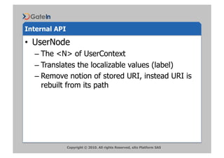 Internal API

•  UserNode
  –  The <N> of UserContext
  –  Translates the localizable values (label)
  –  Remove notion of stored URI, instead URI is
     rebuilt from its path




               Copyright © 2010. All rights Reserved, eXo Platform SAS
 