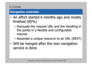 Navigation controller

•  An effort started 6 months ago and mostly
   finished (85%)
  –  Decouple the request URL and the handling in
     the portal in a flexible and configurable
     manner
  –  Associate a unique resource to an URL (REST)
•  Will be merged after the new navigation
   service is done


            Copyright © 2010. All rights Reserved, eXo Platform SAS
 