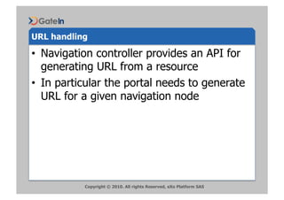 URL handling

•  Navigation controller provides an API for
   generating URL from a resource
•  In particular the portal needs to generate
   URL for a given navigation node




           Copyright © 2010. All rights Reserved, eXo Platform SAS
 