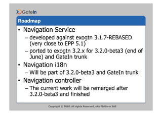 Roadmap
•  Navigation Service
  –  developed against exogtn 3.1.7-REBASED
     (very close to EPP 5.1)
  –  ported to exogtn 3.2.x for 3.2.0-beta3 (end of
     June) and GateIn trunk
•  Navigation i18n
  –  Will be part of 3.2.0-beta3 and GateIn trunk
•  Navigation controller
  –  The current work will be remerged after
     3.2.0-beta3 and finished

           Copyright © 2010. All rights Reserved, eXo Platform SAS
 