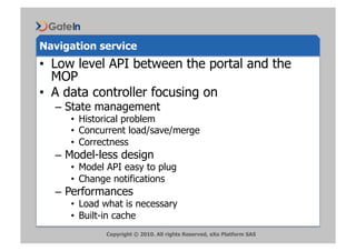 Navigation service
•  Low level API between the portal and the
   MOP
•  A data controller focusing on
  –  State management
     •  Historical problem
     •  Concurrent load/save/merge
     •  Correctness
  –  Model-less design
     •  Model API easy to plug
     •  Change notifications
  –  Performances
     •  Load what is necessary
     •  Built-in cache
             Copyright © 2010. All rights Reserved, eXo Platform SAS
 