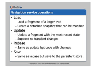 Navigation service operations
•  Load
  –  Load a fragment of a larger tree
  –  Create a detached snapshot that can be modified
•  Update
  –  Update a fragment with the most recent state
  –  Suppose no transient changes
•  Rebase
  –  Same as update but cope with changes
•  Save
  –  Same as rebase but save to the persistent store

            Copyright © 2010. All rights Reserved, eXo Platform SAS
 