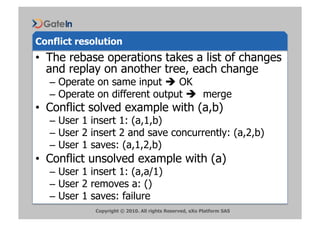 Conflict resolution
•  The rebase operations takes a list of changes
   and replay on another tree, each change
   –  Operate on same input  OK
   –  Operate on different output  merge
•  Conflict solved example with (a,b)
   –  User 1 insert 1: (a,1,b)
   –  User 2 insert 2 and save concurrently: (a,2,b)
   –  User 1 saves: (a,1,2,b)
•  Conflict unsolved example with (a)
   –  User 1 insert 1: (a,a/1)
   –  User 2 removes a: ()
   –  User 1 saves: failure
             Copyright © 2010. All rights Reserved, eXo Platform SAS
 