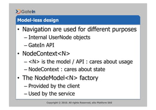 Model-less design

•  Navigation are used for different purposes
  –  Internal UserNode objects
  –  GateIn API
•  NodeContext<N>
  –  <N> is the model / API : cares about usage
  –  NodeContext : cares about state
•  The NodeModel<N> factory
  –  Provided by the client
  –  Used by the service
            Copyright © 2010. All rights Reserved, eXo Platform SAS
 