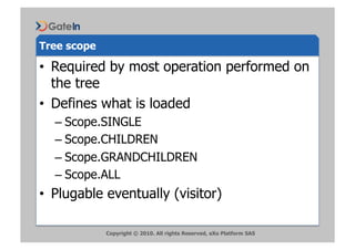 Tree scope

•  Required by most operation performed on
   the tree
•  Defines what is loaded
  –  Scope.SINGLE
  –  Scope.CHILDREN
  –  Scope.GRANDCHILDREN
  –  Scope.ALL
•  Plugable eventually (visitor)

             Copyright © 2010. All rights Reserved, eXo Platform SAS
 