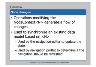Node changes

•  Operations modifying the
   NodeContext<N> generate a flow of
   changes
•  Used to synchronize an existing data
   model based on <N>
  –  Used by the navigation editor to update the
     state
  –  Used by navigation portlet to determine if the
     navigation should be refreshed

           Copyright © 2010. All rights Reserved, eXo Platform SAS
 