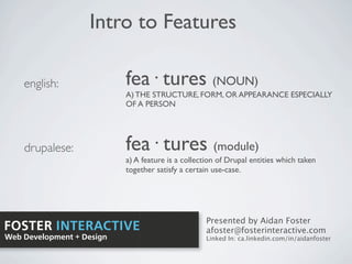 Intro to Features

    english:               fea· tures (NOUN)
                           A) THE STRUCTURE, FORM, OR APPEARANCE ESPECIALLY
                           OF A PERSON




    drupalese:             fea· tures (module)
                           a) A feature is a collection of Drupal entities which taken
                           together satisfy a certain use-case.




                                                   Presented by Aidan Foster
FOSTER INTERACTIVE                                 afoster@fosterinteractive.com
Web Development + Design                           Linked In: ca.linkedin.com/in/aidanfoster
 
