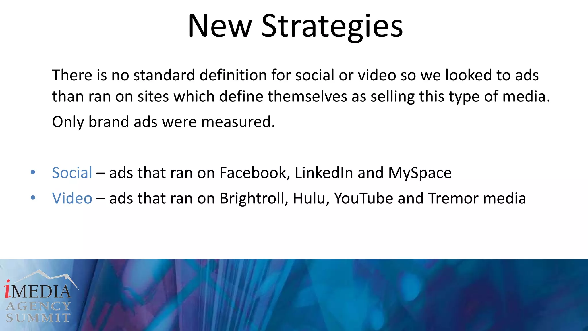 New Strategies There is no standard definition for social or video so we looked to ads than ran on sites which define themselves as selling this type of media. Only brand ads were measured. Social  – ads that ran on Facebook, LinkedIn and MySpace Video  – ads that ran on Brightroll, Hulu, YouTube and Tremor media 