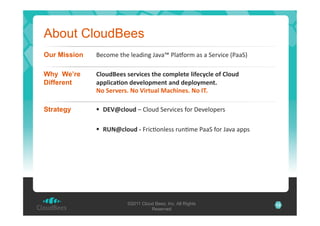 About CloudBees
Our Mission

A3-)L3'$.3'&3%2*"1'7%?%Q',&%R)+L'%#'%'53+?*-3'N,%%5P'

Why We’re
Different

!"#$%/++0&0+()*1+0&23+&1#45"+2+&"*6+171"+&!"#$%&
-55"*1-8#9&%+)+"#54+92&-9%&%+5"#74+92:&
;#&,+()+(0:&;#&<*(2$-"&=-13*9+0:&;#&.>:'

Strategy

!  ?@<A1"#$%'S':&)82'53+?*-3#'C)+'T3?3&)03+#'
!  BC;A1"#$%&D&;+*-B)"&3##'+8"BL3',%%5'C)+'7%?%'%00#'

©2011 Cloud Bees, Inc. All Rights
Reserved

13

 