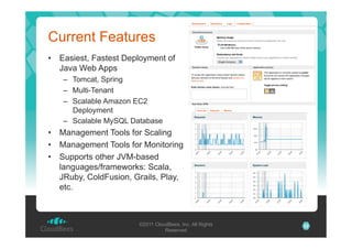 Current Features
•  Easiest, Fastest Deployment of
Java Web Apps
–  Tomcat, Spring
–  Multi-Tenant
–  Scalable Amazon EC2
Deployment
–  Scalable MySQL Database

•  Management Tools for Scaling
•  Management Tools for Monitoring
•  Supports other JVM-based
languages/frameworks: Scala,
JRuby, ColdFusion, Grails, Play,
etc.

©2011 CloudBees, Inc. All Rights
Reserved

22

 