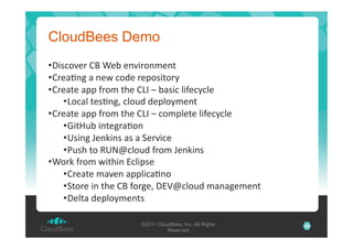 CloudBees Demo
• T*#-)?3+':A'E3='3"?*+)"L3"$'
• :+3%B"1'%'"3I'-)23'+30)#*$)+J'
• :+3%$3'%00'C+)L'$.3':_!'S'=%#*-'&*C3-J-&3'
• _)-%&'$3#B"1H'-&)82'230&)JL3"$'
• :+3%$3'%00'C+)L'$.3':_!'S'-)L0&3$3'&*C3-J-&3'
• U*$Y8='*"$31+%B)"'
• /#*"1'73"6*"#'%#'%'53+?*-3'
• ,8#.'$)'X/Gm-&)82'C+)L'73"6*"#'
• E)+6'C+)L'I*$.*"'O-&*0#3'
• :+3%$3'L%?3"'%00&*-%B")'
• 5$)+3'*"'$.3':A'C)+13H'TO4m-&)82'L%"%13L3"$'
• T3&$%'230&)JL3"$#'
©2011 CloudBees, Inc. All Rights
Reserved

25

 