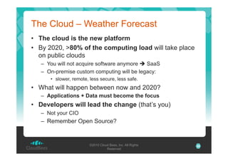 The Cloud – Weather Forecast
•  The cloud is the new platform
•  By 2020, >80% of the computing load will take place
on public clouds
–  You will not acquire software anymore " SaaS
–  On-premise custom computing will be legacy:
•  slower, remote, less secure, less safe.

•  What will happen between now and 2020?
–  Applications + Data must become the focus

•  Developers will lead the change (that’s you)
–  Not your CIO

–  Remember Open Source?

©2010 Cloud Bees, Inc. All Rights
Reserved

28

 