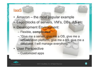 IaaS
•  Amazon – the most popular example
•  Lego blocks of servers, VM’s, DBs, AS etc
•  Development Environment:
–  Flexible, complicated
–  “Give me a server, give me a OS, give me a
virtualization platform, give me a AS, give me a
database. I will manage everything.”

•  User Perspective
–  Customized apps

©2011 CloudBees, Inc. All Rights Reserved

7

 