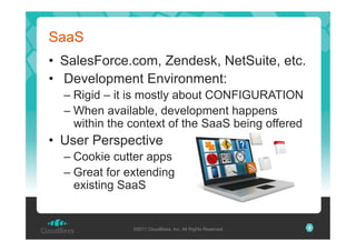 SaaS
•  SalesForce.com, Zendesk, NetSuite, etc.
•  Development Environment:
–  Rigid – it is mostly about CONFIGURATION
–  When available, development happens
within the context of the SaaS being offered

•  User Perspective
–  Cookie cutter apps
–  Great for extending
existing SaaS

©2011 CloudBees, Inc. All Rights Reserved

8

 