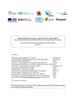 STRENGTHENING GLOBAL AGRICULTURAL MONITORING
    Improving Sustainable Data for Worldwide Food Security & Commodity Market Transparency

               Proposal “The G20 Global Agricultural Monitoring” initiative
                                      May 2011




Co-authors

João Soares <jsoares@geosec.org> (GEO)                            International
Michael Williams <MWilliams@geosec.org> (GEO Secretariat)         International
Margareth Simões (EMBRAPA)                                        Brazil
Ian Jarvis <ian.jarvis@agr.gc.ca> (Agriculture and Agri-Food)     Canada
Wu Bingfang <wubf@irsa.ac.cn> (Chinese Academy of Sciences, IRSA) China
Olivier Leo <Olivier.leo@jrc.ec.europa.eu> (JRC)                  European Union
Pierre Fabre <fabrep@cirad.fr> (Cirad)                            France
Frédéric Huynh <huynh@ird.fr> (IRD)                               France
Pascal Kosuth <pascal.kosuth@teledetection.fr> (Cemagref)         France (*)
Damien Lepoutre <dl@geosys.com> (GEOSYS)                          France
Jai Singh Parihar <parihar_jaisingh@yahoo.com> (ISRO )            India
Chris Justice <justice@hermes.geog.umd.edu> (Univ. of Maryland)   USA
Derrick Williams III derrick.williams@fas.usda.gov (USDA-FAS)     USA

(*) document coordination


This document reflects the personal vision, opinion and expertise of its co-authors and not
necessarily those of their institutions.



                                                                                             1
 