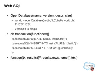 Web SQLOpenDatabase(name, version, descr, size)var db = openDatabase(‘mdb’,’1.0’,’hello world db’, 1*1024*1024)Version # is magicdb.transaction(function(tx){tx.executeSQL(‘CREATE TABLE test(id,text)’);tx.executeSQL(‘INSERT INTO test VALUES(1,”hello”)’);tx.executeSQL(‘SELECT * FROM foo’, [], callback);});function(tx, results){// results.rows.items(i).text}
