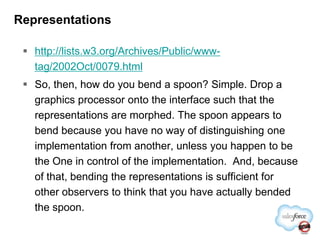 Representationshttp://lists.w3.org/Archives/Public/www-tag/2002Oct/0079.htmlSo, then, how do you bend a spoon? Simple. Drop a graphics processor onto the interface such that the representations are morphed. The spoon appears to bend because you have no way of distinguishing one implementation from another, unless you happen to be the One in control of the implementation.  And, because of that, bending the representations is sufficient for other observers to think that you have actually bended the spoon.