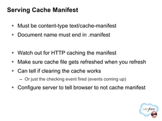 Serving Cache ManifestMust be content-type text/cache-manifestDocument name must end in .manifestWatch out for HTTP caching the manifestMake sure cache file gets refreshed when you refreshCan tell if clearing the cache worksOr just the checking event fired (events coming up)Configure server to tell browser to not cache manifest