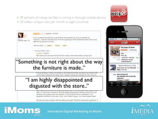 • 40 percent of ratings on Yelp is coming in through mobile devices
• 50 million unique visits per month in eight countries




“Something is not right about the way
      the furniture is made..”

      “I am highly disappointed and
        disgusted with the store..”
 
