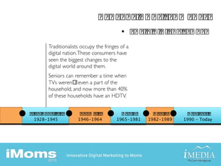 • 
     Traditionalists occupy the fringes of a
     digital nation. These consumers have
     seen the biggest changes to the
     digital world around them.
     Seniors can remember a time when
     TVs weren t even a part of the
     household, and now more than 40%
     of these households have an HDTV.



1928-1945
         1946-1964
         1965-1981
   1982-1989
   1990 - Today




                                                                 McCann Worldgroup   	

 