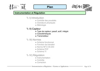 Plan

Instrumentation et Régulation

              I) Introduction
                    ♦ Contrôle des procédés
                    ♦ Grandeurs physiques
                    ♦ Métrologie

              II) Capteur
                    ♦ Type de capteur: passif, actif, intégré
                    ♦ Caractéristiques
                    ♦ Transmetteur

              III) Normes
                    ♦ Schéma fonctionnel
                    ♦ Fonction de transfert
                    ♦ Norme NF E 04-203
                    ♦ Schéma PCF
                    ♦ Schéma TI

              IV) Régulation
                    ♦ Instrumentation
                    ♦ Contrôle
                    ♦ Correction
                Instrumentation et Régulation − Normes et Applications   Page 10/70
 