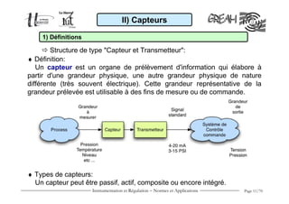 II) Capteurs

    1) Définitions

        Structure de type "Capteur et Transmetteur":
♦ Définition:
   Un capteur est un organe de prélèvement d'information qui élabore à
partir d'une grandeur physique, une autre grandeur physique de nature
différente (très souvent électrique). Cette grandeur représentative de la
grandeur prélevée est utilisable à des fins de mesure ou de commande.




♦ Types de capteurs:
  Un capteur peut être passif, actif, composite ou encore intégré.
                     Instrumentation et Régulation − Normes et Applications   Page 11/70
 