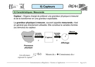 II) Capteurs

2) Caractéristiques: Mesurande
Capteur : Organe chargé de prélever une grandeur physique à mesurer
et de la transformer en une grandeur exploitable.

La grandeur physique à mesurer, souvent appelée mesurande, n'est
en général pas directement utilisable. Elle constitue la variable d'entrée
(ou stimulus) du capteur.
                                                                                Mesure
                            Variable                     Variable
                            physique                      signal
            Mesurande
                                            Capteur
                                e                            s
                                                                    Affichage
            Processus
            physique



      Lois physiques
                           s = f(e)         Mesure de s          Connaissance de e
    régissant le capteur

                     Instrumentation et Régulation − Normes et Applications              Page 18/70
 
