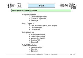 Plan

Instrumentation et Régulation

              I) Introduction
                    ♦ Contrôle des procédés
                    ♦ Grandeurs physiques
                    ♦ Métrologie

              II) Capteur
                    ♦ Type de capteur: passif, actif, intégré
                    ♦ Caractéristiques
                    ♦ Transmetteur

              III) Normes
                    ♦ Schéma fonctionnel
                    ♦ Fonction de transfert
                    ♦ Norme NF E 04-203
                    ♦ Schéma PCF
                    ♦ Schéma TI

              IV) Régulation
                    ♦ Instrumentation
                    ♦ Contrôle
                    ♦ Correction
                Instrumentation et Régulation − Normes et Applications   Page 2/70
 