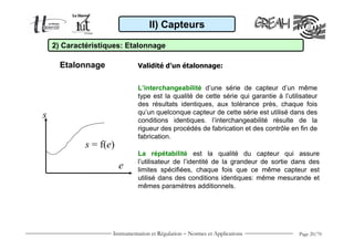 II) Capteurs

    2) Caractéristiques: Etalonnage

      Etalonnage              Validité d’un étalonnage:


                              L’interchangeabilité d’une série de capteur d’un même
                              type est la qualité de cette série qui garantie à l’utilisateur
                              des résultats identiques, aux tolérance près, chaque fois
                              qu’un quelconque capteur de cette série est utilisé dans des
s                             conditions identiques. l’interchangeabilité résulte de la
                              rigueur des procédés de fabrication et des contrôle en fin de
                              fabrication.
             s = f(e)
                              La répétabilité est la qualité du capteur qui assure
                              l’utilisateur de l’identité de la grandeur de sortie dans des
                        e     limites spécifiées, chaque fois que ce même capteur est
                              utilisé dans des conditions identiques: même mesurande et
                              mêmes paramètres additionnels.




                    Instrumentation et Régulation − Normes et Applications            Page 20/70
 