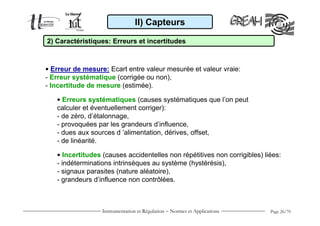 II) Capteurs

2) Caractéristiques: Erreurs et incertitudes



• Erreur de mesure: Ecart entre valeur mesurée et valeur vraie:
- Erreur systématique (corrigée ou non),
- Incertitude de mesure (estimée).

   • Erreurs systématiques (causes systématiques que l’on peut
   calculer et éventuellement corriger):
   - de zéro, d’étalonnage,
   - provoquées par les grandeurs d’influence,
   - dues aux sources d ’alimentation, dérives, offset,
   - de linéarité.

   • Incertitudes (causes accidentelles non répétitives non corrigibles) liées:
   - indéterminations intrinsèques au système (hystérésis),
   - signaux parasites (nature aléatoire),
   - grandeurs d’influence non contrôlées.



                  Instrumentation et Régulation − Normes et Applications   Page 26/70
 